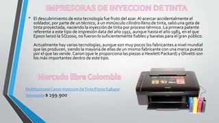 • El descubrimiento de esta tecnología fue fruto del azar.Al acercar accidentalmente el
soldador, por parte de un técnico, a un minúsculo cilindro lleno de tinta, salió una gota de
tinta proyectada, naciendo la inyección de tinta por proceso térmico. La primera patente
referente a este tipo de impresión data del año 1951, aunque hasta el año 1983, en el que
Epson lanzó la SQ2000, no fueron lo suficientemente fiables y baratas para el gran público.
Actualmente hay varias tecnologías, aunque son muy pocos los fabricantes a nivel mundial
que las producen, siendo la mayoría de ellas de un mismo fabricante con una marca puesta
por el que las vende. Canon (que le proporciona las piezas a Hewlett Packard) y Olivetti son
los más importantes dentro de este tipo.
Multifuncional Canon Inyeccion DeTinta Pixma E481por
Teknopolis-$ 199.900
 
