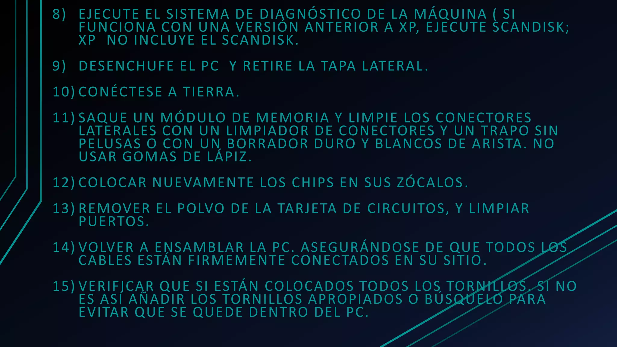 8) EJECUTE EL SISTEMA DE DIAGNÓSTICO DE LA MÁQUINA ( SI
FUNCIONA CON UNA VERSIÓN ANTERIOR A XP, EJECUTE SCANDISK;
XP NO INCLUYE EL SCANDISK.
9) DESENCHUFE EL PC Y RETIRE LA TAPA LATERAL.
10) CONÉCTESE A TIERRA.
11) SAQUE UN MÓDULO DE MEMORIA Y LIMPIE LOS CONECTORES
LATERALES CON UN LIMPIADOR DE CONECTORES Y UN TRAPO SIN
PELUSAS O CON UN BORRADOR DURO Y BLANCOS DE ARISTA. NO
USAR GOMAS DE LÁPIZ.
12) COLOCAR NUEVAMENTE LOS CHIPS EN SUS ZÓCALOS.
13) REMOVER EL POLVO DE LA TARJETA DE CIRCUITOS, Y LIMPIAR
PUERTOS.
14) VOLVER A ENSAMBLAR LA PC. ASEGURÁNDOSE DE QUE TODOS LOS
CABLES ESTÁN FIRMEMENTE CONECTADOS EN SU SITIO.
15) VERIFICAR QUE SI ESTÁN COLOCADOS TODOS LOS TORNILLOS. SI NO
ES ASÍ AÑADIR LOS TORNILLOS APROPIADOS O BÚSQUELO PARA
EVITAR QUE SE QUEDE DENTRO DEL PC.
 