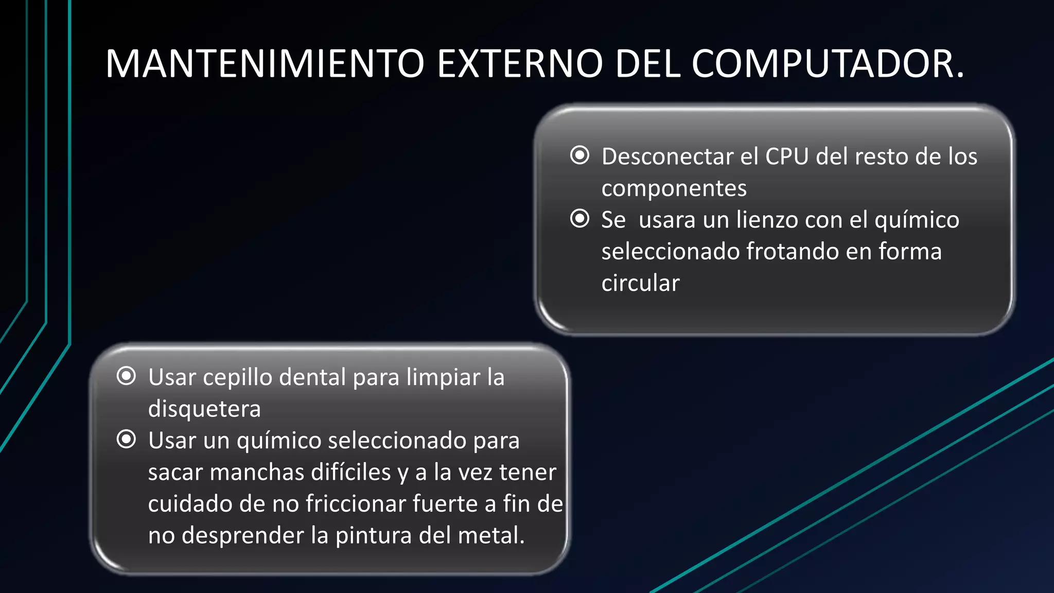 MANTENIMIENTO EXTERNO DEL COMPUTADOR.
 Desconectar el CPU del resto de los
componentes
 Se usara un lienzo con el químico
seleccionado frotando en forma
circular
 Usar cepillo dental para limpiar la
disquetera
 Usar un químico seleccionado para
sacar manchas difíciles y a la vez tener
cuidado de no friccionar fuerte a fin de
no desprender la pintura del metal.
 