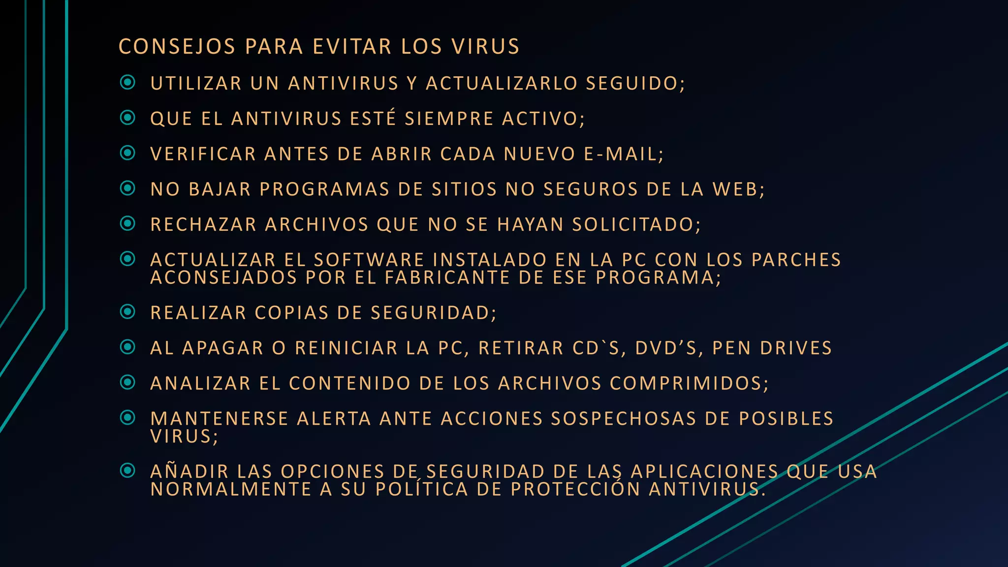 CONSEJOS PARA EVITAR LOS VIRUS
 UTILIZAR UN ANTIVIRUS Y ACTUALIZARLO SEGUIDO;
 QUE EL ANTIVIRUS ESTÉ SIEMPRE ACTIVO;
 VERIFICAR ANTES DE ABRIR CADA NUEVO E-MAIL;
 NO BAJAR PROGRAMAS DE SITIOS NO SEGUROS DE LA WEB;
 RECHAZAR ARCHIVOS QUE NO SE HAYAN SOLICITADO;
 ACTUALIZAR EL SOFTWARE INSTALADO EN LA PC CON LOS PARCHES
ACONSEJADOS POR EL FABRICANTE DE ESE PROGRAMA;
 REALIZAR COPIAS DE SEGURIDAD;
 AL APAGAR O REINICIAR LA PC, RETIRAR CD`S, DVD’S, PEN DRIVES
 ANALIZAR EL CONTENIDO DE LOS ARCHIVOS COMPRIMIDOS;
 MANTENERSE ALERTA ANTE ACCIONES SOSPECHOSAS DE POSIBLES
VIRUS;
 AÑADIR LAS OPCIONES DE SEGURIDAD DE LAS APLICACIONES QUE USA
NORMALMENTE A SU POLÍTICA DE PROTECCIÓN ANTIVIRUS.
 