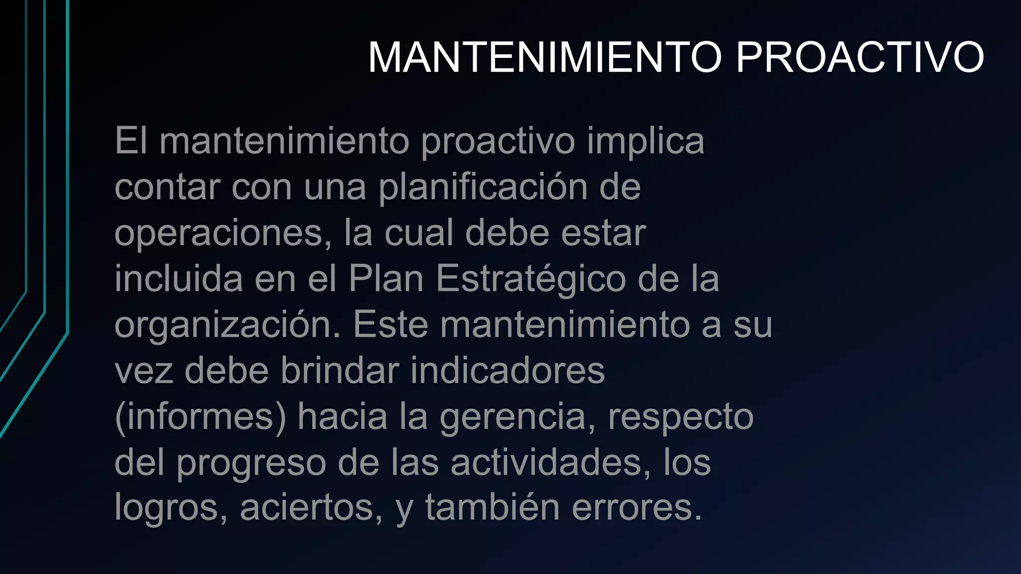 El mantenimiento proactivo implica
contar con una planificación de
operaciones, la cual debe estar
incluida en el Plan Estratégico de la
organización. Este mantenimiento a su
vez debe brindar indicadores
(informes) hacia la gerencia, respecto
del progreso de las actividades, los
logros, aciertos, y también errores.
MANTENIMIENTO PROACTIVO
 