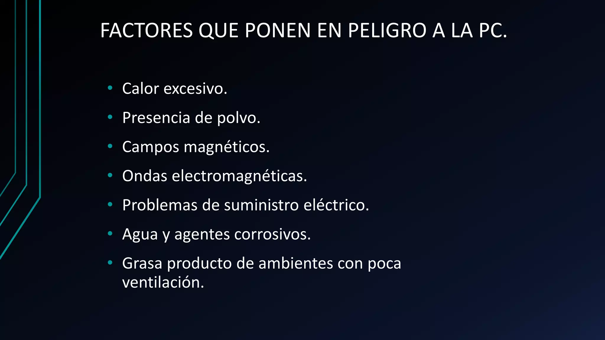 FACTORES QUE PONEN EN PELIGRO A LA PC.
• Calor excesivo.
• Presencia de polvo.
• Campos magnéticos.
• Ondas electromagnéticas.
• Problemas de suministro eléctrico.
• Agua y agentes corrosivos.
• Grasa producto de ambientes con poca
ventilación.
 
