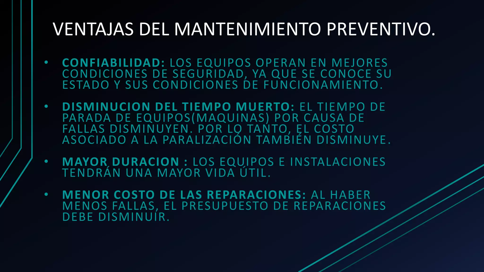 VENTAJAS DEL MANTENIMIENTO PREVENTIVO.
• CONFIABILIDAD: LOS EQUIPOS OPERAN EN MEJORES
CONDICIONES DE SEGURIDAD, YA QUE SE CONOCE SU
ESTADO Y SUS CONDICIONES DE FUNCIONAMIENTO.
• DISMINUCION DEL TIEMPO MUERTO: EL TIEMPO DE
PARADA DE EQUIPOS(MAQUINAS) POR CAUSA DE
FALLAS DISMINUYEN. POR LO TANTO, EL COSTO
ASOCIADO A LA PARALIZACIÓN TAMBIÉN DISMINUYE.
• MAYOR DURACION : LOS EQUIPOS E INSTALACIONES
TENDRÁN UNA MAYOR VIDA ÚTIL.
• MENOR COSTO DE LAS REPARACIONES: AL HABER
MENOS FALLAS, EL PRESUPUESTO DE REPARACIONES
DEBE DISMINUIR.
 