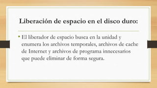 Liberación de espacio en el disco duro:
• El liberador de espacio busca en la unidad y
enumera los archivos temporales, archivos de cache
de Internet y archivos de programa innecesarios
que puede eliminar de forma segura.
 