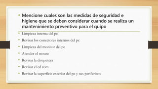 • Mencione cuales son las medidas de seguridad e
higiene que se deben considerar cuando se realiza un
mantenimiento preventivo para el quipo
• Limpieza interna del pc
• Revisar los conectores internos del pc
• Limpieza del monitor del pc
• Atender el mouse
• Revisar la disquetera
• Revisar el cd rom
• Revisar la superficie exterior del pc y sus perifericos
 