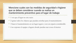 Mencione cuales son las medidas de seguridad e higiene
que se deben considerar cuando se realiza un
mantenimiento preventivo para el lugar de trabajo
• 1 ver que el lugar no este sucio
• 2 quitar todos los objetos que puedan estorbar para el mantenimiento
• 3 hacer el mantenimiento en un lugar seguro y con un espacio considerable
• 4 no exponer el equipo a lugares donde puedan caer cosas al interior
 