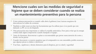 Mencione cuales son las medidas de seguridad e
higiene que se deben considerar cuando se realiza
un mantenimiento preventivo para la persona
• Como primera precaución es cuando valla abrir el gabinete/case/carcasa asegúrese de
desconectar los cables de corriente
• También se debe tener en claro las herramientas que ba utilizar pues si no puede que este
dañando su PC en vez de limpiarlo
• Otra precaución muy importante es utilizar la manilla antiestática. Esto para evitar que la energía
estática dañe algún componente cuando manipule el equipo.
• Antes de desarmar, desconectar o quitar es recomendable que preste suma atención de como y
donde van las piezas
• Cuando desconecte o conecte asegúrese que el computador no este encendido, podría ocasionar
que algunas piezas se dañen o deterioren
• Usar bata , tapabocas y demás elementos para la limpieza, por su salud y seguridad
 