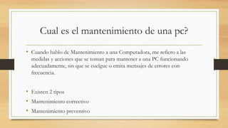 Cual es el mantenimiento de una pc?
• Cuando hablo de Mantenimiento a una Computadora, me refiero a las
medidas y acciones que se toman para mantener a una PC funcionando
adecuadamente, sin que se cuelgue o emita mensajes de errores con
frecuencia.
• Existen 2 tipos
• Mantenimiento correctivo
• Mantenimiento preventivo
 