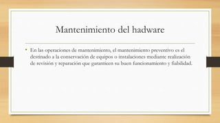 Mantenimiento del hadware
• En las operaciones de mantenimiento, el mantenimiento preventivo es el
destinado a la conservación de equipos o instalaciones mediante realización
de revisión y reparación que garanticen su buen funcionamiento y fiabilidad.
 