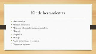 Kit de herramientas
• *Desarmador
• *Pulcera antiestática
• *Espuma o limpiador para computadora
• *Franela
• *Soplador
• *Estopa
• *Aire comprimido o soplador
• *isopos de algodon
 