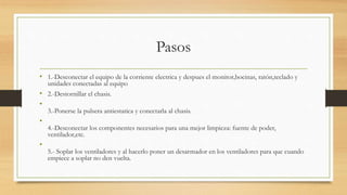 Pasos
• 1.-Desconectar el equipo de la corriente electrica y despues el monitor,bocinas, ratón,teclado y
unidades conectadas al equipo
• 2.-Destornillar el chasis.
•
3.-Ponerse la pulsera antiestatica y conectarla al chasis.
•
4.-Desconectar los componentes necesarios para una mejor limpieza: fuente de poder,
ventilador,etc.
•
5.- Soplar los ventiladores y al hacerlo poner un desarmador en los ventiladores para que cuando
empiece a soplar no den vuelta.
 