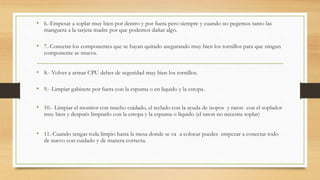 • 6.-Empesar a soplar muy bien por dentro y por fuera pero siempre y cuando no pegemos tanto las
manguera a la tarjeta madre por que podemos dañar algo.
• 7.-Conectar los componentes que se hayan quitado asegurando muy bien los tornillos para que ningun
componente se mueva.
• 8.- Volver a armar CPU debes de seguridad muy bien los tornillos.
• 9.- Limpiar gabinete por fuera con la espuma o en liquido y la estopa.
• 10.- Limpiar el monitor con mucho cuidado, el teclado con la ayuda de isopos y raton con el soplador
muy bien y después limpiarlo con la estopa y la espuma o líquido (el raton no necesita soplar)
• 11.-Cuando tengas toda limpio hasta la mesa donde se va a colocar puedes empezar a conectar todo
de nuevo con cuidado y de manera correcta.
 