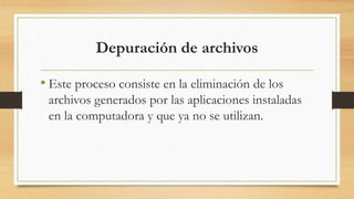 Depuración de archivos
• Este proceso consiste en la eliminación de los
archivos generados por las aplicaciones instaladas
en la computadora y que ya no se utilizan.
 