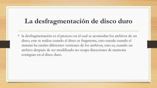 La desfragmentación de disco duro
• la desfragmentación es el proceso en el cual se acomodan los archivos de un
disco, este se realiza cuando el disco se fragmenta, esto sucede cuando el
sistema ha escrito diferentes versiones de los archivos, esto es, cuando un
archivo después de ser modificado no ocupa direcciones de memoria
contiguas en el disco duro.
 