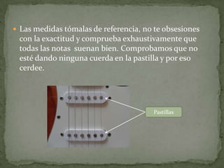 Tenemos que promediar  estas dos consideraciones:    Si las cuerdas  esta altas no cerdea,  pero más trabajo cuesta  pisarlas;  si  están  muy  bajas cerdea, pero    más rápido tocas.  El punto de medida esta en el      traste 12:Ajustar la Altura de las CuerdasEl cerdeo se produce cuando se toca la cuerda al aire, sin pisar ningún traste, ésta toca un poco el traste, o al estar dañada y hace que varíe un poco la afinación produciendo un cerdeo.