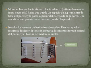 Siguiendo los parámetros de fábrica, se deja una luz entre el puente y el cuerpo de la guitarra de 3/32” (2.40mm), siguiendo  los consejos de Leo Fender: la acción del  vibrato es mas sensible, vuelve más rápido a posición y       fue fabricada así, para ser semi flotante. Es necesario aflojar un poco los                                   tornillos  del puente.PUENTE