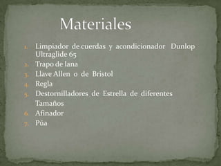 MaterialesLimpiador  de cuerdas  y  acondicionador   Dunlop  Ultraglide 65Trapo de lanaLlave Allen  o  de  Bristol  ReglaDestornilladores  de  Estrella  de  diferentes    TamañosAfinadorPúa