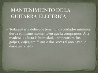 MANTENIMIENTO DE LA     GUITARRA  ELECTRICA Toda guitarra debe que tener  unos cuidados mínimos desde el mismo momento en que la compramos. A la madera le afecta la humedad,  temperatura, los golpes, viajes, etc. Y una o dos  veces al año hay que darle un repaso.