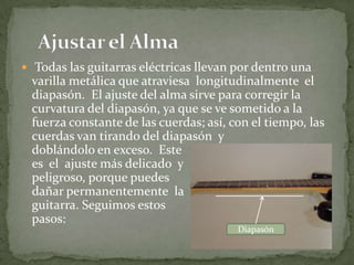  Todas las guitarras eléctricas llevan por dentro una varilla metálica que atraviesa  longitudinalmente  el diapasón.  El ajuste del alma sirve para corregir la curvatura del diapasón, ya que se ve sometido a la fuerza constante de las cuerdas; así, con el tiempo, las cuerdas van tirando del diapasón  y                                                    doblándolo en exceso.  Este                                                es  el  ajuste más delicado  y                                          peligroso, porque puedes                                                          dañar permanentemente  la                                              guitarra. Seguimos estos                                            pasos:    Ajustar el AlmaDiapasón