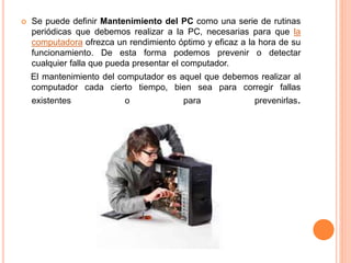  Se puede definir Mantenimiento del PC como una serie de rutinas
periódicas que debemos realizar a la PC, necesarias para que la
computadora ofrezca un rendimiento óptimo y eficaz a la hora de su
funcionamiento. De esta forma podemos prevenir o detectar
cualquier falla que pueda presentar el computador.
El mantenimiento del computador es aquel que debemos realizar al
computador cada cierto tiempo, bien sea para corregir fallas
existentes o para prevenirlas.
 