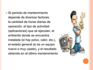  El periodo de mantenimiento
depende de diversos factores:
la cantidad de horas diarias de
operación, el tipo de actividad
(aplicaciones) que se ejecutan, el
ambiente donde se encuentra
instalada (si hay polvo, calor, etc.),
el estado general (si es un equipo
nuevo o muy usado), y el resultado
obtenido en el último mantenimiento.
 