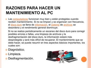  Las computadoras funcionan muy bien y están protegidas cuando
reciben mantenimiento. Si no se limpian y se organizan con frecuencia,
el disco duro se llena de información, el sistema de archivos se
desordena y el rendimiento general disminuye.
Si no se realiza periódicamente un escaneo del disco duro para corregir
posibles errores o fallas, una limpieza de archivos y la
desfragmentación del disco duro, la información estará más
desprotegida y será más difícil de recuperar. El mantenimiento que se
debe hacer, se puede resumir en tres aspectos básicos importantes, los
cuales son:
 Diagnóstico.
 Limpieza.
 Desfragmentación.
RAZONES PARA HACER UN
MANTENIMIENTO AL PC
 