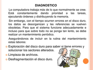 DIAGNOSTICO
La computadora trabaja más de lo que normalmente se cree.
Está constantemente dando prioridad a las tareas,
ejecutando órdenes y distribuyendo la memoria.
Sin embargo, con el tiempo ocurren errores en el disco duro,
los datos se desorganizan y las referencias se vuelven
obsoletas. Para que el sistema funcione adecuadamente e
incluso para que sobre todo no se ponga tan lento, se debe
realizar un mantenimiento periódico.
Asegurándonos de incluir en la rutina del mantenimiento
estas labores:
 Exploración del disco duro para saber si tiene errores y
solucionar los sectores alterados.
 Limpieza de archivos.
 Desfragmentación el disco duro.
 
