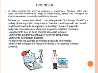 LIMPIEZA
 Se debe eliminar los archivos antiguos y temporales. Además, entre más
pocos archivos innecesarios tenga la computadora, estará más protegida de
amenazas como el hurto de la identidad en Internet.
Debe obrar con mucho cuidado cuando haga esta "limpieza profunda" y si
no hay plena seguridad de que un archivo en cuestión puede ser borrado,
no debe eliminarlo de la papelera de reciclaje hasta comprobarlo,
pudiendo reponerse a su ubicación original si resultara necesario.
-En general lo que se debe realizar son estas labores:
-Eliminar los programas antiguos y archivos temporales.
-Eliminar la información obsoleta
-Asegurarnos de guardar de manera segura la información.
-Eliminar las entradas de registro inválidas y los accesos directos
dañados.
 