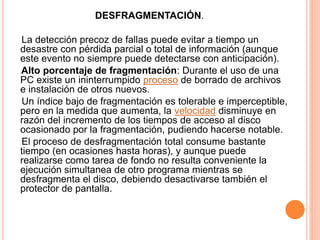 DESFRAGMENTACIÓN.
La detección precoz de fallas puede evitar a tiempo un
desastre con pérdida parcial o total de información (aunque
este evento no siempre puede detectarse con anticipación).
Alto porcentaje de fragmentación: Durante el uso de una
PC existe un ininterrumpido proceso de borrado de archivos
e instalación de otros nuevos.
Un índice bajo de fragmentación es tolerable e imperceptible,
pero en la medida que aumenta, la velocidad disminuye en
razón del incremento de los tiempos de acceso al disco
ocasionado por la fragmentación, pudiendo hacerse notable.
El proceso de desfragmentación total consume bastante
tiempo (en ocasiones hasta horas), y aunque puede
realizarse como tarea de fondo no resulta conveniente la
ejecución simultanea de otro programa mientras se
desfragmenta el disco, debiendo desactivarse también el
protector de pantalla.
 
