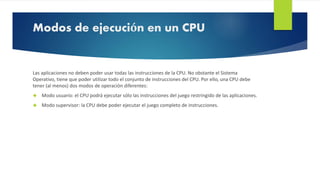 Modos de ejecución en un CPU 
Las aplicaciones no deben poder usar todas las instrucciones de la CPU. No obstante el Sistema 
Operativo, tiene que poder utilizar todo el conjunto de instrucciones del CPU. Por ello, una CPU debe 
tener (al menos) dos modos de operación diferentes: 
 Modo usuario: el CPU podrá ejecutar sólo las instrucciones del juego restringido de las aplicaciones. 
 Modo supervisor: la CPU debe poder ejecutar el juego completo de instrucciones. 
 