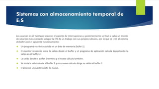Sistemas con almacenamiento temporal de 
E/S 
Los avances en el hardware crearon el soporte de interrupciones y posteriormente se llevó a cabo un intento 
de solución más avanzado: solapar la E/S de un trabajo con sus propios cálculos, por lo que se creó el sistema 
de búfers con el siguiente funcionamiento: 
 Un programa escribe su salida en un área de memoria (búfer 1). 
 El monitor residente inicia la salida desde el buffer y el programa de aplicación calcula depositando la 
salida en el buffer 2. 
 La salida desde el buffer 1 termina y el nuevo cálculo también. 
 Se inicia la salida desde el buffer 2 y otro nuevo cálculo dirige su salida al buffer 1. 
 El proceso se puede repetir de nuevo. 
 