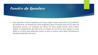 Función de Spoolers 
 Hace aparición el disco magnético con lo que surgen nuevas soluciones a los problemas 
de rendimiento. Se eliminan las cintas magnéticas para el volcado previo de los datos de 
dispositivos lentos y se sustituyen por discos (un disco puede simular varias cintas). 
Debido al solapamiento del cálculo de un trabajo con la E/S de otro trabajo se crean 
tablas en el disco para diferentes tareas, lo que se conoce como Spool (Simultaneous 
Peripherial Operation On-Line). 
 