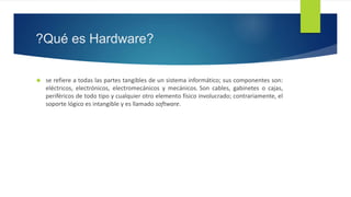 ?Qué es Hardware? 
 se refiere a todas las partes tangibles de un sistema informático; sus componentes son: 
eléctricos, electrónicos, electromecánicos y mecánicos. Son cables, gabinetes o cajas, 
periféricos de todo tipo y cualquier otro elemento físico involucrado; contrariamente, el 
soporte lógico es intangible y es llamado software. 
 