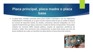 Placa principal, placa madre o placa 
base 
 La placa base, también conocida como placa madre o principal o con los anglicismos 
motherboard o mainboard, es un gran circuito impreso sobre el que se suelda el chipset, 
las ranuras de expansión (slots), los zócalos, conectores, diversos integrados, etc. Es el 
soporte fundamental que aloja y comunica a todos los demás componentes: Procesador, 
módulos de memoria RAM, tarjetas gráficas, tarjetas de expansión, periféricos de 
entrada y salida. Para comunicar esos componentes, la placa base posee una serie de 
buses mediante los cuales se trasmiten los datos dentro y hacia afuera del sistema. 
 