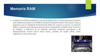 Memoria RAM 
 La RAM es la memoria utilizada en una computadora para el almacenamiento transitorio 
y de trabajo (no masivo). En la RAM se almacena temporalmente la información, datos y 
programas que la Unidad de Procesamiento (CPU) lee, procesa y ejecuta. La memoria 
RAM es conocida como Memoria principal de la computadora, también como "Central o 
de Trabajo"; a diferencia de las llamadas memorias auxiliares, secundarias o de 
almacenamiento masivo (como discos duros, unidades de estado sólido, cintas 
magnéticas u otras memorias) 
 