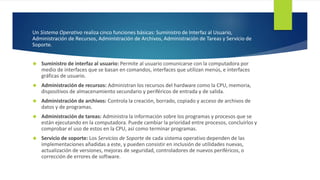 Un Sistema Operativo realiza cinco funciones básicas: Suministro de Interfaz al Usuario, 
Administración de Recursos, Administración de Archivos, Administración de Tareas y Servicio de 
Soporte. 
 Suministro de interfaz al usuario: Permite al usuario comunicarse con la computadora por 
medio de interfaces que se basan en comandos, interfaces que utilizan menús, e interfaces 
gráficas de usuario. 
 Administración de recursos: Administran los recursos del hardware como la CPU, memoria, 
dispositivos de almacenamiento secundario y periféricos de entrada y de salida. 
 Administración de archivos: Controla la creación, borrado, copiado y acceso de archivos de 
datos y de programas. 
 Administración de tareas: Administra la información sobre los programas y procesos que se 
están ejecutando en la computadora. Puede cambiar la prioridad entre procesos, concluirlos y 
comprobar el uso de estos en la CPU, así como terminar programas. 
 Servicio de soporte: Los Servicios de Soporte de cada sistema operativo dependen de las 
implementaciones añadidas a este, y pueden consistir en inclusión de utilidades nuevas, 
actualización de versiones, mejoras de seguridad, controladores de nuevos periféricos, o 
corrección de errores de software. 
 