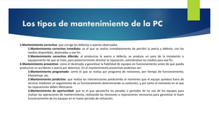 Los tipos de mantenimiento de la PC 
1.Mantenimiento correctivo: que corrige los defectos o averías observados. 
1.Mantenimiento correctivo inmediato: es el que se realiza inmediatamente de percibir la avería y defecto, con los 
medios disponibles, destinados a ese fin. 
2.Mantenimiento correctivo diferido: al producirse la avería o defecto, se produce un paro de la instalación o 
equipamiento de que se trate, para posteriormente afrontar la reparación, solicitándose los medios para ese fin. 
2.Mantenimiento preventivo: como el destinado a garantizar la fiabilidad de equipos en funcionamiento antes de que pueda 
producirse un accidente o avería por deterioro. En el mantenimiento preventivo podemos ver: 
1.Mantenimiento programado: como el que se realiza por programa de revisiones, por tiempo de funcionamiento, 
kilometraje, etc. 
2.Mantenimiento predictivo: que realiza las intervenciones prediciendo el momento que el equipo quedara fuera de 
servicio mediante un seguimiento de su funcionamiento determinando su evolución, y por tanto el momento en el que 
las reparaciones deben efectuarse. 
3.Mantenimiento de oportunidad: que es el que aprovecha las paradas o periodos de no uso de los equipos para 
realizar las operaciones de mantenimiento, realizando las revisiones o reparaciones necesarias para garantizar el buen 
funcionamiento de los equipos en el nuevo periodo de utilización. 
 
