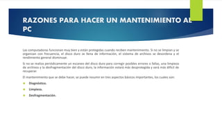 RAZONES PARA HACER UN MANTENIMIENTO AL 
PC 
Las computadoras funcionan muy bien y están protegidas cuando reciben mantenimiento. Si no se limpian y se 
organizan con frecuencia, el disco duro se llena de información, el sistema de archivos se desordena y el 
rendimiento general disminuye. 
Si no se realiza periódicamente un escaneo del disco duro para corregir posibles errores o fallas, una limpieza 
de archivos y la desfragmentación del disco duro, la información estará más desprotegida y será más difícil de 
recuperar. 
El mantenimiento que se debe hacer, se puede resumir en tres aspectos básicos importantes, los cuales son: 
 Diagnóstico. 
 Limpieza. 
 Desfragmentación. 
 