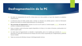 Desfragmentación de la PC 
 De todos los componentes de una PC, el disco duro es el más sensible y el que más requiere un cuidadoso 
mantenimiento. 
 La detección precoz de fallas puede evitar a tiempo un desastre con pérdida parcial o total de información 
(aunque este evento no siempre puede detectarse con anticipación). 
 Alto porcentaje de fragmentación: Durante el uso de una PC existe un ininterrumpido proceso de borrado de 
archivos e instalación de otros nuevos. 
 Estos se instalan a partir del primer espacio disponible en el disco y si no cabe se fracciona, continuando en el 
próximo espacio vacío. 
 Un índice bajo de fragmentación es tolerable e imperceptible, pero en la medida que aumenta, la velocidad 
disminuye en razón del incremento de los tiempos de acceso al disco ocasionado por la fragmentación, pudiendo 
hacerse notable. 
 Todas las versiones de Windows incluyen el desfragmentador de disco. 
 