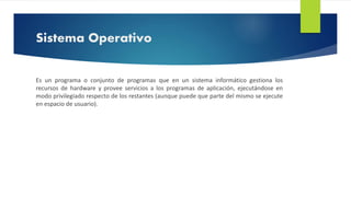 Sistema Operativo 
Es un programa o conjunto de programas que en un sistema informático gestiona los 
recursos de hardware y provee servicios a los programas de aplicación, ejecutándose en 
modo privilegiado respecto de los restantes (aunque puede que parte del mismo se ejecute 
en espacio de usuario). 
 