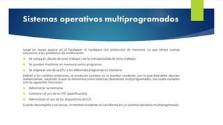 Sistemas operativos multiprogramados 
Surge un nuevo avance en el hardware: el hardware con protección de memoria. Lo que ofrece nuevas 
soluciones a los problemas de rendimiento: 
 Se solapa el cálculo de unos trabajos con la entrada/salida de otros trabajos. 
 Se pueden mantener en memoria varios programas. 
 Se asigna el uso de la CPU a los diferentes programas en memoria. 
Debido a los cambios anteriores, se producen cambios en el monitor residente, con lo que éste debe abordar 
nuevas tareas, naciendo lo que se denomina como Sistemas Operativos multiprogramados, los cuales cumplen 
con las siguientes funciones: 
 Administrar la memoria. 
 Gestionar el uso de la CPU (planificación). 
 Administrar el uso de los dispositivos de E/S. 
Cuando desempeña esas tareas, el monitor residente se transforma en un sistema operativo multiprogramado. 
 