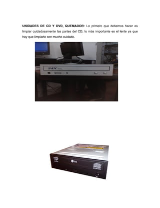 UNIDADES DE CD Y DVD, QUEMADOR: Lo primero que debemos hacer es
limpiar cuidadosamente las partes del CD, lo más importante es el lente ya que
hay que limpiarlo con mucho cuidado.
 