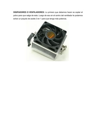 DISIPADORES O VENTILADORES: Lo primero que debemos hacer es soplar el
polvo para que salga de este. Luego de eso en el centro del ventilador le podemos
echar un poquito de aceite 3 en 1 para que tenga más potencia.
 