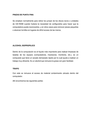 PINZAS DE PUNTA FINA


Se emplean normalmente para retirar los jumper de los discos duros o unidades
de CD−ROM cuando hubiera la necesidad de configurarlos para hacer que la
computadora pueda reconocerlos, y en otros casos para remover piezas pequeñas
o alcanzar tornillos en lugares de difícil acceso de las manos.




ALCOHOL ISOPROPILICO


Dentro de la computación es el líquido más importante para realizar limpiezas de
tarjetas de los equipos (computadoras, impresoras, monitores, etc.), es un
compuesto que tiene un secado demasiado rápido por lo cual ayuda a realizar un
trabajo muy eficiente. Es un alcohol que remueve la grasa con gran facilidad.



TRAPO

Con este se remueve el exceso de material contaminante ubicado dentro del
computador.

Allí encontramos las siguientes partes:
 