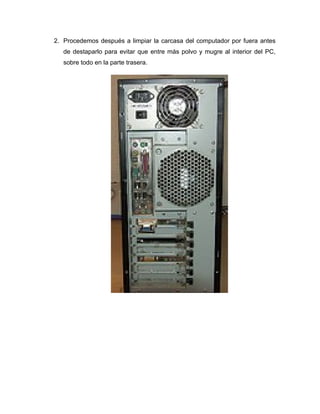 2. Procedemos después a limpiar la carcasa del computador por fuera antes
   de destaparlo para evitar que entre más polvo y mugre al interior del PC,
   sobre todo en la parte trasera.
 