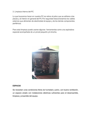 3. Limpieza interna del PC

Lo que buscamos hacer en nuestra PC es retirar el polvo que se adhiere a las
piezas y al interior en general del PC.Por seguridad desconectamos los cables
externos que alimentan de electricidad al equipo y de los demás componentes
periféricos.


Para esta limpieza puede usarse algunas herramientas como una aspiradora
especial acompañada de un pincel pequeño y/o brocha.




ESPACIO

Se necesitan unas condiciones libres de humedad y polvo, con buena ventilación,
un espacio amplio con instalaciones eléctricas suficientes para el desensamble,
limpieza y ensamble del equipo.
 
