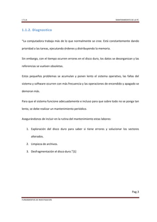I.T.S.A                                                                  MANTENIMIENTO DE LA PC




1.1.2. Diagnostico


“La computadora trabaja más de lo que normalmente se cree. Está constantemente dando

prioridad a las tareas, ejecutando órdenes y distribuyendo la memoria.


Sin embargo, con el tiempo ocurren errores en el disco duro, los datos se desorganizan y las

referencias se vuelven obsoletas.


Estos pequeños problemas se acumulan y ponen lento el sistema operativo, las fallas del

sistema y software ocurren con más frecuencia y las operaciones de encendido y apagado se

demoran más.


Para que el sistema funcione adecuadamente e incluso para que sobre todo no se ponga tan

lento, se debe realizar un mantenimiento periódico.


Asegurándonos de incluir en la rutina del mantenimiento estas labores:


      1. Exploración del disco duro para saber si tiene errores y solucionar los sectores

          alterados.

      2. Limpieza de archivos.

      3. Desfragmentación el disco duro.”[1]




                                                                                        Pag.3

FUNDAMENTOS DE INVESTIGACION
 