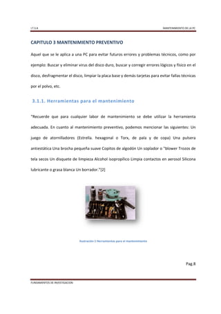 I.T.S.A                                                                           MANTENIMIENTO DE LA PC




CAPITULO 3 MANTENIMIENTO PREVENTIVO

Aquel que se le aplica a una PC para evitar futuros errores y problemas técnicos, como por

ejemplo: Buscar y eliminar virus del disco duro, buscar y corregir errores lógicos y físico en el

disco, desfragmentar el disco, limpiar la placa base y demás tarjetas para evitar fallas técnicas

por el polvo, etc.


 3.1.1. Herramientas para el mantenimiento


“Recuerde que para cualquier labor de mantenimiento se debe utilizar la herramienta

adecuada. En cuanto al mantenimiento preventivo, podemos mencionar las siguientes: Un

juego de atornilladores (Estrella. hexagonal o Torx, de pala y de copa) Una pulsera

antiestática Una brocha pequeña suave Copitos de algodón Un soplador o "blower Trozos de

tela secos Un disquete de limpieza Alcohol isopropílico Limpia contactos en aerosol Silicona

lubricante o grasa blanca Un borrador.”[2]




                               Ilustración 1 Herramientas para el mantenimiento




                                                                                                 Pag.8



FUNDAMENTOS DE INVESTIGACION
 