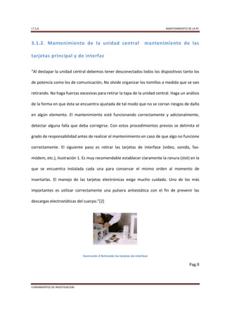 I.T.S.A                                                                             MANTENIMIENTO DE LA PC




3.1.2. Mantenimiento de la unidad central                                    mantenimiento de las

tarjetas principal y de interfaz


“Al destapar la unidad central debemos tener desconectados lodos los dispositivos tanto los

de potencia como los de comunicación, No olvide organizar los tomillos a medida que se van

retirando. No haga fuerzas excesivas para retirar la tapa de la unidad central. Haga un análisis

de la forma en que ésta se encuentra ajustada de tal modo que no se corran riesgos de daño

en algún elemento. El mantenimiento esté funcionando correctamente y adicionalmente,

detectar alguna falla que deba corregirse. Con estos procedimientos previos se delimita el

grado de responsabilidad antes de realizar el mantenimiento en caso de que algo no funcione

correctamente. El siguiente paso es retirar las tarjetas de interface (video, sonido, fax-

módem, etc.), ilustración 1. Es muy recomendable establecer claramente la ranura (slot) en la

que se encuentra instalada cada una para conservar el mismo orden al momento de

insertarlas. El manejo de las tarjetas electrónicas exige mucho cuidado. Uno de los más

importantes es utilizar correctamente una pulsera antiestática con el fin de prevenir las

descargas electrostáticas del cuerpo.”[2]




                               Ilustración 2 Retirando las tarjetas de interface

                                                                                                   Pag.9




FUNDAMENTOS DE INVESTIGACION
 