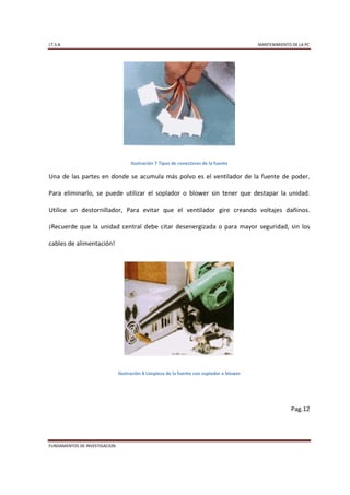 I.T.S.A                                                                                    MANTENIMIENTO DE LA PC




                                    Ilustración 7 Tipos de conectores de la fuente

Una de las partes en donde se acumula más polvo es el ventilador de la fuente de poder.

Para eliminarlo, se puede utilizar el soplador o blower sin tener que destapar la unidad.

Utilice un destornillador, Para evitar que el ventilador gire creando voltajes dañinos.

¡Recuerde que la unidad central debe citar desenergizada o para mayor seguridad, sin los

cables de alimentación!




                               Ilustración 8 Limpieza de la fuente con soplador o blower




                                                                                                         Pag.12




FUNDAMENTOS DE INVESTIGACION
 